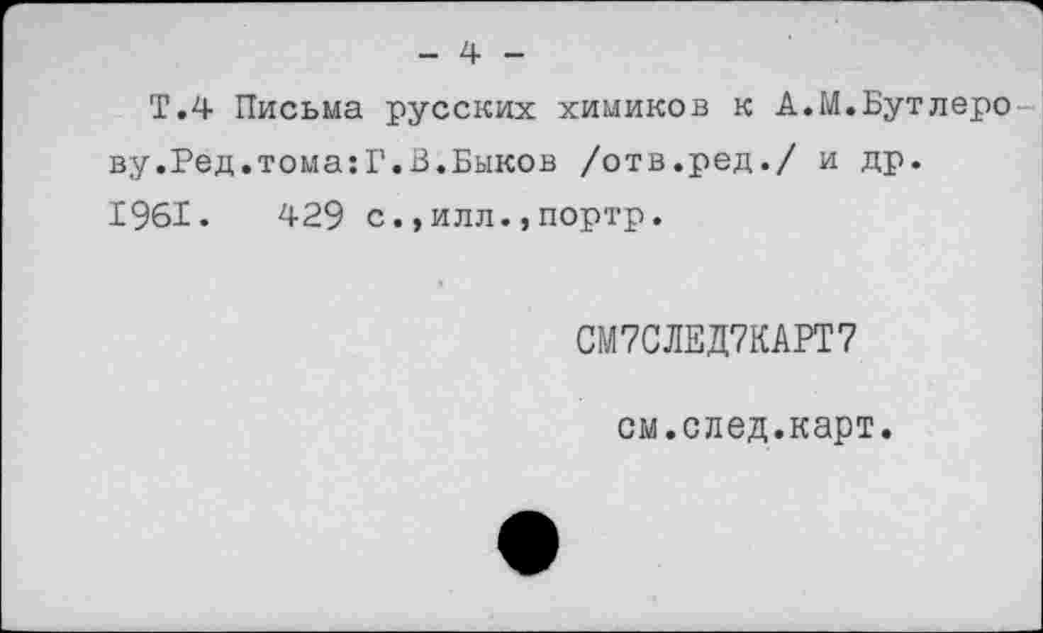 ﻿- 4 -
Т.4 Письма русских химиков к А.М.Бутлеро ву.Ред.тома:Г.В.Быков /отв.ред./ и др. 1961.	429 с.,илл.,портр.
СМ7СЛЕД7КАРТ7
см.след.карт.